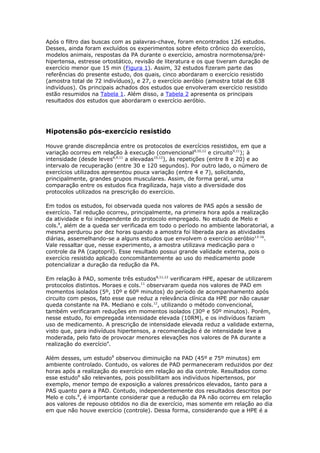 Após o filtro das buscas com as palavras-chave, foram encontrados 126 estudos.
Desses, ainda foram excluídos os experimentos sobre efeito crônico do exercício,
modelos animais, respostas da PA durante o exercício, amostra normotensa/préhipertensa, estresse ortostático, revisão de literatura e os que tiveram duração de
exercício menor que 15 min (Figura 1). Assim, 32 estudos fizeram parte das
referências do presente estudo, dos quais, cinco abordaram o exercício resistido
(amostra total de 72 indivíduos), e 27, o exercício aeróbio (amostra total de 638
indivíduos). Os principais achados dos estudos que envolveram exercício resistido
estão resumidos na Tabela 1. Além disso, a Tabela 2 apresenta os principais
resultados dos estudos que abordaram o exercício aeróbio.

Hipotensão pós-exercício resistido
Houve grande discrepância entre os protocolos de exercícios resistidos, em que a
variação ocorreu em relação à execução (convencional8,10,12 e circuito9,11); à
intensidade (desde leves8,9,11 a elevadas10,12), às repetições (entre 8 e 20) e ao
intervalo de recuperação (entre 30 e 120 segundos). Por outro lado, o número de
exercícios utilizados apresentou pouca variação (entre 4 e 7), solicitando,
principalmente, grandes grupos musculares. Assim, de forma geral, uma
comparação entre os estudos fica fragilizada, haja visto a diversidade dos
protocolos utilizados na prescrição do exercício.
Em todos os estudos, foi observada queda nos valores de PAS após a sessão de
exercício. Tal redução ocorreu, principalmente, na primeira hora após a realização
da atividade e foi independente do protocolo empregado. No estudo de Melo e
cols.8, além de a queda ser verificada em todo o período no ambiente laboratorial, a
mesma perdurou por dez horas quando a amostra foi liberada para as atividades
diárias, assemelhando-se a alguns estudos que envolvem o exercício aeróbio13-16.
Vale ressaltar que, nesse experimento, a amostra utilizava medicação para o
controle da PA (captopril). Esse resultado possui grande validade externa, pois o
exercício resistido aplicado concomitantemente ao uso do medicamento pode
potencializar a duração da redução da PA.
Em relação à PAD, somente três estudos8,11,12 verificaram HPE, apesar de utilizarem
protocolos distintos. Moraes e cols.11 observaram queda nos valores de PAD em
momentos isolados (5º, 10º e 60º minutos) do período de acompanhamento após
circuito com pesos, fato esse que reduz a relevância clínica da HPE por não causar
queda constante na PA. Mediano e cols.12, utilizando o método convencional,
também verificaram reduções em momentos isolados (30º e 50º minutos). Porém,
nesse estudo, foi empregada intensidade elevada (10RM), e os indivíduos faziam
uso de medicamento. A prescrição de intensidade elevada reduz a validade externa,
visto que, para indivíduos hipertensos, a recomendação é de intensidade leve a
moderada, pelo fato de provocar menores elevações nos valores de PA durante a
realização do exercício4.
Além desses, um estudo8 observou diminuição na PAD (45º e 75º minutos) em
ambiente controlado. Contudo, os valores de PAD permaneceram reduzidos por dez
horas após a realização do exercício em relação ao dia controle. Resultados como
esse estudo8 são relevantes, pois possibilitam aos indivíduos hipertensos, por
exemplo, menor tempo de exposição a valores pressóricos elevados, tanto para a
PAS quanto para a PAD. Contudo, independentemente dos resultados descritos por
Melo e cols.8, é importante considerar que a redução da PA não ocorreu em relação
aos valores de repouso obtidos no dia de exercício, mas somente em relação ao dia
em que não houve exercício (controle). Dessa forma, considerando que a HPE é a

 