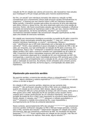 redução da PA em relação aos valores pré-exercício, são necessários mais estudos
que investiguem a PA por longos períodos para maiores esclarecimentos.
Por fim, um estudo9 com indivíduos treinados não observou redução na PAD.
Considerando que o treinamento crônico pode provocar ajustes hemodinâmicos no
organismo17, é possível que isso interfira sobre a HPE em indivíduos treinados.
Nesse sentido, o benefício causado pela prática do exercício já teria sido adquirido
pelo efeito crônico e, dessa forma, não seria observado após uma única sessão de
exercício. Porém, não foram encontrados estudos que tenham analisado a influência
do estado de treinamento de hipertensos sobre a HPE, por isso, maiores inferências
seriam especulativas. De forma semelhante, estudos18,19 que envolvem
normotensos treinados também não encontraram reduções significativas na PAD
após uma sessão de exercícios resistidos.
Em relação aos mecanismos fisiológicos envolvidos na queda da PA após o exercício
resistido, foram encontrados somente dois estudos11,20, mas um11 utilizou como
amostra indivíduos hipertensos, e o outro20, normotensos. Moraes e
cols.11 identificaram que a HPE está relacionada com a liberação do vasodilatador
calicreína21. Porém, essa substância é pouco estudada no contexto da HPE e não se
sabe, por enquanto, sua real contribuição na redução da PA após o exercício. Em
normotensos, Rezk e cols.20 analisaram a resistência vascular periférica (RVP) e o
débito cardíaco (DC) após o exercício resistido com intensidades de 40 a 80% de
1RM. O exercício de menor intensidade ocasionou HPE tanto para PAS e PAD,
porém o mecanismo observado foi a redução do DC com manutenção da RVP. Em
contrapartida, o exercício de maior intensidade promoveu HPE somente para a PAS,
a qual se relacionou principalmente com a redução do DC, já que a RVP aumentou
após a realização do exercício. No entanto, foram utilizados como amostra jovens
saudáveis, o que não permite, de forma segura, a extrapolação dos dados para
hipertensos.

Hipotensão pós-exercício aeróbio
No exercício aeróbio, a maioria dos estudos utilizou o cicloergômetro11,13-15,23-25,2832,39,41-43
, alguns utilizaram a esteira ergométrica16,22,26,27,33-38,40, e somente um estudo
utilizou a corrida na água36.
Em relação à HPE e exercício aeróbio, observou-se que somente dois
estudos25,26 não verificaram reduções na PAS e PAD, tanto em relação ao repouso
quanto em relação ao dia controle. Além desses, alguns estudos11,22,33,34,3640,42,43
verificaram HPE em curtos períodos de tempo (30-120 minutos), tanto para a
PAS quanto para a PAD. Reduções da PA por períodos curtos causam menor
impacto para a saúde cardiovascular de um indivíduo hipertenso, visto que a
duração da queda da PA é o fator mais importante na ocorrência desse fenômeno44.
Porém, desses 11 estudos, oito22,33,34,36-40 utilizaram o método auscultatório, e
dois42,43 utilizaram a medida intra-arterial da PA, o que impossibilita o
acompanhamento da PA fora do ambiente laboratorial.
Nesse contexto, aproximadamente 50% dos estudos13-16,23,24,27-32,35,41 que envolveram
exercício aeróbio verificaram reduções na PAS e PAD por longos períodos. Contudo,
para a PAS, somente dois estudos14,15observaram reduções em relação aos valores
pré-exercício, fato que caracteriza o fenômeno da HPE. Os resultados de algumas
pesquisas13,16,23,27,31,32,35 foram significantes em relação ao dia controle, mas não em
comparação aos valores de repouso. Mais ainda, alguns estudos24,28-

 