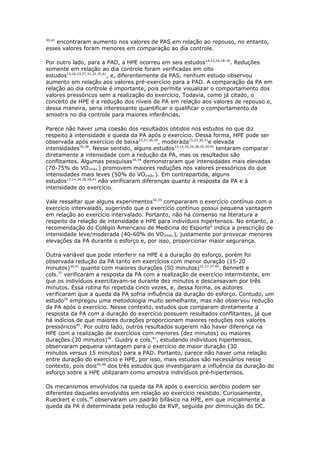 30,41

encontraram aumento nos valores de PAS em relação ao repouso, no entanto,
esses valores foram menores em comparação ao dia controle.
Por outro lado, para a PAD, a HPE ocorreu em seis estudos14,15,24,28-30. Reduções
somente em relação ao dia controle foram verificadas em oito
estudos13,16,23,27,31,32,35,41, e, diferentemente da PAS, nenhum estudo observou
aumento em relação aos valores pré-exercício para a PAD. A comparação da PA em
relação ao dia controle é importante, pois permite visualizar o comportamento dos
valores pressóricos sem a realização do exercício. Todavia, como já citado, o
conceito de HPE é a redução dos níveis de PA em relação aos valores de repouso e,
dessa maneira, seria interessante quantificar e qualificar o comportamento da
amostra no dia controle para maiores inferências.
Parece não haver uma coesão dos resultados obtidos nos estudos no que diz
respeito à intensidade e queda da PA após o exercício. Dessa forma, HPE pode ser
observada após exercício de baixa23,27,36,39, moderada15,22,30,31e elevada
intensidades35,38. Nesse sentido, alguns estudos13,14,16,24,28,29,34,41 tentaram comparar
diretamente a intensidade com a redução da PA, mas os resultados são
conflitantes. Algumas pesquisas16,34 demonstraram que intensidades mais elevadas
(70-75% do VO2máx.) promovem maiores reduções nos valores pressóricos do que
intensidades mais leves (50% do VO2máx.). Em contrapartida, alguns
estudos13,14,24,28,29,41 não verificaram diferenças quanto à resposta da PA e à
intensidade do exercício.
Vale ressaltar que alguns experimentos32,33 compararam o exercício contínuo com o
exercício intervalado, sugerindo que o exercício contínuo possui pequena vantagem
em relação ao exercício intervalado. Portanto, não há consenso na literatura a
respeito da relação de intensidade e HPE para indivíduos hipertensos. No entanto, a
recomendação do Colégio Americano de Medicina do Esporte4 indica a prescrição de
intensidade leve/moderada (40-60% do VO2máx.), justamente por provocar menores
elevações da PA durante o esforço e, por isso, proporcionar maior segurança.
Outra variável que pode interferir na HPE é a duração do esforço, porém foi
observada redução da PA tanto em exercícios com menor duração (15-20
minutos)30,41 quanto com maiores durações (50 minutos)22,27,37,40. Bennett e
cols.37 verificaram a resposta da PA com a realização de exercício intermitente, em
que os indivíduos exercitavam-se durante dez minutos e descansavam por três
minutos. Essa rotina foi repetida cinco vezes, e, dessa forma, os autores
verificaram que a queda da PA sofria influência da duração do esforço. Contudo, um
estudo26 empregou uma metodologia muito semelhante, mas não observou redução
da PA após o exercício. Nesse contexto, estudos que comparam diretamente a
resposta da PA com a duração do exercício possuem resultados conflitantes, já que
há indícios de que maiores durações proporcionam maiores reduções nos valores
pressóricos45. Por outro lado, outros resultados sugerem não haver diferença na
HPE com a realização de exercícios com menores (dez minutos) ou maiores
durações (30 minutos)46. Guidry e cols.41, estudando indivíduos hipertensos,
observaram pequena vantagem para o exercício de maior duração (30
minutos versus 15 minutos) para a PAD. Portanto, parece não haver uma relação
entre duração do exercício e HPE, por isso, mais estudos são necessários nesse
contexto, pois dois45,46 dos três estudos que investigaram a influência da duração do
esforço sobre a HPE utilizaram como amostra indivíduos pré-hipertensos.
Os mecanismos envolvidos na queda da PA após o exercício aeróbio podem ser
diferentes daqueles envolvidos em relação ao exercício resistido. Curiosamente,
Rueckert e cols.38 observaram um padrão bifásico na HPE, em que inicialmente a
queda da PA é determinada pela redução da RVP, seguida por diminuição do DC.

 