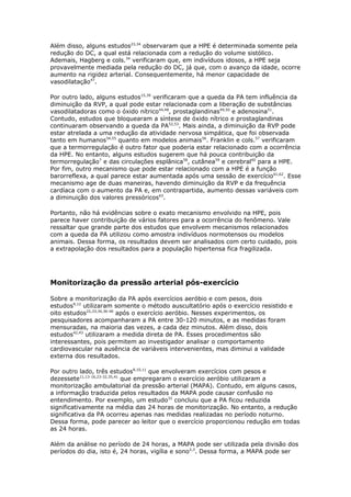 Além disso, alguns estudos23,34 observaram que a HPE é determinada somente pela
redução do DC, a qual está relacionada com a redução do volume sistólico.
Ademais, Hagberg e cols.34 verificaram que, em indivíduos idosos, a HPE seja
provavelmente mediada pela redução do DC, já que, com o avanço da idade, ocorre
aumento na rigidez arterial. Consequentemente, há menor capacidade de
vasodilatação47.
Por outro lado, alguns estudos15,39 verificaram que a queda da PA tem influência da
diminuição da RVP, a qual pode estar relacionada com a liberação de substâncias
vasodilatadoras como o óxido nítrico44,48, prostaglandinas49,50 e adenosina51.
Contudo, estudos que bloquearam a síntese de óxido nítrico e prostaglandinas
continuaram observando a queda da PA52,53. Mais ainda, a diminuição da RVP pode
estar atrelada a uma redução da atividade nervosa simpática, que foi observada
tanto em humanos54,55 quanto em modelos animais56. Franklin e cols.57 verificaram
que a termorregulação é outro fator que poderia estar relacionado com a ocorrência
da HPE. No entanto, alguns estudos sugerem que há pouca contribuição da
termorregulação7 e das circulações esplânica58, cutânea59 e cerebral60 para a HPE.
Por fim, outro mecanismo que pode estar relacionado com a HPE é a função
barorreflexa, a qual parece estar aumentada após uma sessão de exercício 61,62. Esse
mecanismo age de duas maneiras, havendo diminuição da RVP e da frequência
cardíaca com o aumento da PA e, em contrapartida, aumento dessas variáveis com
a diminuição dos valores pressóricos63.
Portanto, não há evidências sobre o exato mecanismo envolvido na HPE, pois
parece haver contribuição de vários fatores para a ocorrência do fenômeno. Vale
ressaltar que grande parte dos estudos que envolvem mecanismos relacionados
com a queda da PA utilizou como amostra indivíduos normotensos ou modelos
animais. Dessa forma, os resultados devem ser analisados com certo cuidado, pois
a extrapolação dos resultados para a população hipertensa fica fragilizada.

Monitorização da pressão arterial pós-exercício
Sobre a monitorização da PA após exercícios aeróbio e com pesos, dois
estudos9,12 utilizaram somente o método auscultatório após o exercício resistido e
oito estudos22,33,34,36-40 após o exercício aeróbio. Nesses experimentos, os
pesquisadores acompanharam a PA entre 30-120 minutos, e as medidas foram
mensuradas, na maioria das vezes, a cada dez minutos. Além disso, dois
estudos42,43 utilizaram a medida direta de PA. Esses procedimentos são
interessantes, pois permitem ao investigador analisar o comportamento
cardiovascular na ausência de variáveis intervenientes, mas diminui a validade
externa dos resultados.
Por outro lado, três estudos8,10,11 que envolveram exercícios com pesos e
dezessete11,13-16,23-32,35,41 que empregaram o exercício aeróbio utilizaram a
monitorização ambulatorial da pressão arterial (MAPA). Contudo, em alguns casos,
a informação traduzida pelos resultados da MAPA pode causar confusão no
entendimento. Por exemplo, um estudo32 concluiu que a PA ficou reduzida
significativamente na média das 24 horas de monitorização. No entanto, a redução
significativa da PA ocorreu apenas nas medidas realizadas no período noturno.
Dessa forma, pode parecer ao leitor que o exercício proporcionou redução em todas
as 24 horas.
Além da análise no período de 24 horas, a MAPA pode ser utilizada pela divisão dos
períodos do dia, isto é, 24 horas, vigília e sono2,3. Dessa forma, a MAPA pode ser

 