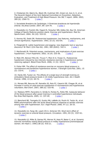 2. Chobanian AV, Bakris GL, Black HR, Cushman WC, Green LA, Izzo JL Jr, et al.
The Seventh Report of the Joint National Committee on Prevention, Detection,
Evaluation, and Treatment of High Blood Pressure: the JNC 7 report. JAMA. 2003;
289 (6): 2560-72.
[ Links ]
3. Sociedade Brasileira de Cardiologia. V Diretrizes brasileiras de hipertensão
arterial. Arq Bras Cardiol. 2007; 89: e24-79.
[ Links ]
4. Pescatello LS, Franklin BA, Fagard R, Farquhar WB, Kelley GA, Ray CA. American
College of Sports Medicine position stand. Exercise and hypertension. Med Sci
Sports Exerc. 2004; 36 (10): 533-53.
[ Links ]
5. Kenney MJ, Seals DR. Postexercise hypotension: key features, mechanisms, and
clinical significance. Hypertension. 1993; 22 (5): 653-64.
[ Links ]
6. Fitzgerald W. Labile hypertension and jogging: new diagnostic tool or spurious
discovery? Br Med J (Clin Res Ed). 1981; 282 (6263): 542-4.
[ Links ]
7. MacDonald JR. Potential causes, mechanisms, and implications of post exercise
hypotension. J Hum Hypertens. 2002; 16 (4): 225-36.
[ Links ]
8. Melo CM, Alencar Filho AC, Tinucci T, Mion D Jr, Forjaz CL. Postexercise
hypotension induced by low-intensity resistance exercise in hypertensive women
receiving captopril. Blood Press Monit. 2006; 11 (4): 183-9.
[ Links ]
9. Fisher MM. The effect of resistance exercise on recovery blood pressure in
normotensive and borderline hypertensive women. J Strength Cond Res. 2001; 15
(2): 210-6.
[ Links ]
10. Hardy DO, Tucker LA. The effects of a single bout of strength training on
ambulatory blood pressure levels in 24 mildly hypertensive men. Am J Health
Promot. 1998; 13 (2): 69-72.
[ Links ]
11. Moraes MR, Bacurau RF, Ramalho JD, Reis FC, Casarini DE, Chagas JR, et al.
Increase in kinins on post-exercise hypotension in normotensive and hypertensive
volunteers. Biol Chem. 2007; 388 (5): 533-40.
[ Links ]
12. Mediano MFFP, Paravidino V, Simão R, Pontes FL, Polito MD. Subacute behavior
of the blood pressure after power training in controlled hypertensive individuals.
Rev Bras Med Esporte. 2005; 11: 337-40.
[ Links ]
13. Blanchard BE, Tsongalis GJ, Guidry MA, LaBelle LA, Poulin M, Taylor AL, et al.
RAAS polymorphisms alter the acute blood pressure response to aerobic exercise
among men with hypertension. Eur J Appl Physiol. 2006; 97 (1): 26-33.
[ Links ]
14. Pescatello LS, Fargo AE, Leach CN Jr, Scherzer HH. Short-term effect of
dynamic exercise on arterial blood pressure. Circulation. 1991; 83 (5): 1557-61.
[ Links ]
15. Pescatello LS, Miller B, Danias PG, Werner M, Hess M, Baker C, et al. Dynamic
exercise normalizes resting blood pressure in mildly hypertensive premenopausal
women. Am Heart J. 1999;138 (5): 916-21.
[ Links ]

 