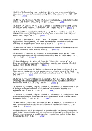16. Quinn TJ. Twenty-four hour, ambulatory blood pressure responses following
acute exercise: impact of exercise intensity. J Hum Hypertens. 2000; 14 (9): 54753.
[ Links ]
17. Moyna NM, Thompson PD. The effect of physical activity on endothelial function
in man. Acta Physiol Scand. 2004; 180 (2): 113-23.
[ Links ]
18. Brown SP, Clemons JM, He Q, Liu S. Effects of resistance exercise and cycling
on recovery blood pressure. J Sports Sci. 1994; 12 (5): 463-8.
[ Links ]
19. Roltsch MH, Mendez T, Wilund KR, Hagberg JM. Acute resistive exercise does
not affect ambulatory blood pressure in young men and women. Med Sci Sports
Exerc. 2001; 33 (6): 881-6.
[ Links ]
20. Rezk CC, Marrache RC, Tinucci T, Mion D Jr, Forjaz CL. Post-resistance exercise
hypotension, hemodynamics, and heart rate variability: influence of exercise
intensity. Eur J Appl Physiol. 2006; 98 (1): 105-12.
[ Links ]
21. Pesquero JB, Bader M. Genetically altered animal models in the kallikrein-kinin
system. Biol Chem. 2006; 387 (2): 119-26.
[ Links ]
22. Kaufman FL, Hughson RL, Schaman JP. Effect of exercise on recovery blood
pressure in normotensive and hypertensive subjects. Med Sci Sports Exerc. 1987;
19 (1): 17-20.
[ Links ]
23. Brandão Rondon MU, Alves MJ, Braga AM, Teixeira OT, Barreto AC, et al.
Postexercise blood pressure reduction in elderly hypertensive patients. J Am Coll
Cardiol. 2002; 39 (4): 676-82.
[ Links ]
24. Syme AN, Blanchard BE, Guidry MA, Taylor AW, Vanheest JL, Hasson S, et al.
Peak systolic blood pressure on a graded maximal exercise test and the blood
pressure response to an acute bout of submaximal exercise. Am J Cardiol. 2006; 98
(7): 938-43.
[ Links ]
25. Forjaz CL, Tinucci T, Ortega KC, Santaella DF, Mion D Jr, Negrao CE. Factors
affecting post-exercise hypotension in normotensive and hypertensive humans.
Blood Press Monit. 2000; 5 (5-6): 255-62.
[ Links ]
26. Wallace JP, Bogle PG, King BA, Krasnoff JB, Jastremski CA. A comparison of 24h average blood pressures and blood pressure load following exercise. Am J
Hypertens. 1997; 10(7 pt 1): 728-34.
[ Links ]
27. Wallace JP, Bogle PG, King BA, Krasnoff JB, Jastremski CA. The magnitude and
duration of ambulatory blood pressure reduction following acute exercise. J Hum
Hypertens. 1999; 13 (6): 361-6.
[ Links ]
28. Pescatello LS, Guidry MA, Blanchard BE, Kerr A, Taylor AL, Johnson AN, et al.
Exercise intensity alters postexercise hypotension. J Hypertens. 2004; 22 (10):
1881-8.
[ Links ]
29. Pescatello LS, Turner D, Rodriguez N, Blanchard BE, Tsongalis GJ, Maresh CM,
et al. Dietary calcium intake and renin angiotensin system polymorphisms alter the
blood pressure response to aerobic exercise: a randomized control design. Nutr
Metab (Lond). 2007; 4: 1.
[ Links ]

 