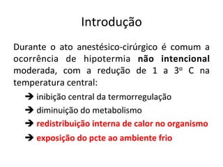 Introdução	
  
Durante	
   o	
   ato	
   anestésico-­‐cirúrgico	
   é	
   comum	
   a	
  
ocorrência	
   de	
   hipotermia	
   não	
   intencional	
  
moderada,	
   com	
   a	
   redução	
   de	
   1	
   a	
   3o	
   C	
   na	
  
temperatura	
  central:	
  
	
  è	
  inibição	
  central	
  da	
  termorregulação	
  
	
  è	
  diminuição	
  do	
  metabolismo	
  
	
  è	
  redistribuição	
  interna	
  de	
  calor	
  no	
  organismo	
  
	
  è	
  exposição	
  do	
  pcte	
  ao	
  ambiente	
  frio	
  	
  
 