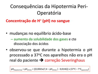 Consequências	
  da	
  Hipotermia	
  Peri-­‐
Operatória	
  
Concentração	
  de	
  H+	
  (pH)	
  no	
  sangue	
  
	
  
•  mudanças	
  no	
  equilíbrio	
  ácido-­‐base	
  
– aumento	
  da	
  solubilidade	
  dos	
  gases	
  e	
  cte	
  
dissociação	
  dos	
  ácidos	
  
•  observou-­‐se	
   que	
   durante	
   a	
   hipotermia	
   o	
   pH	
  
processado	
  a	
  37oC	
  nos	
  aparelhos	
  não	
  era	
  o	
  pH	
  
real	
  do	
  paciente	
  è	
  correção	
  Severinghaus	
  	
  
pH(hipotermia)	
  =	
  pH(37oC)	
  +	
  [(0,0065x(7,4	
  –	
  pH(37oC)	
  )	
  -­‐	
  0,0146)]	
  x	
  (37oC	
  –	
  ToC(paciente))	
  
 