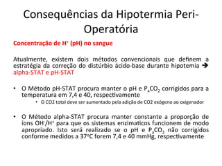 Consequências	
  da	
  Hipotermia	
  Peri-­‐
Operatória	
  
Concentração	
  de	
  H+	
  (pH)	
  no	
  sangue	
  
	
  
Atualmente,	
   existem	
   dois	
   métodos	
   convencionais	
   que	
   deﬁnem	
   a	
  
estratégia	
  da	
  correção	
  do	
  distúrbio	
  ácido-­‐base	
  durante	
  hipotemia	
  è	
  
alpha-­‐STAT	
  e	
  pH-­‐STAT	
  
	
  
•  O	
  Método	
  pH-­‐STAT	
  procura	
  manter	
  o	
  pH	
  e	
  PaCO2	
  corrigidos	
  para	
  a	
  
temperatura	
  em	
  7,4	
  e	
  40,	
  respec/vamente	
  
•  O	
  CO2	
  total	
  deve	
  ser	
  aumentado	
  pela	
  adição	
  de	
  CO2	
  exógeno	
  ao	
  oxigenador	
  
•  O	
   Método	
   alpha-­‐STAT	
   procura	
   manter	
   constante	
   a	
   proporção	
   de	
  
íons	
  OH-­‐/H+	
  para	
  que	
  os	
  sistemas	
  enzima/cos	
  funcionem	
  de	
  modo	
  
apropriado.	
   Isto	
   será	
   realizado	
   se	
   o	
   pH	
   e	
   PaCO2	
   não	
   corrigidos	
  
conforme	
  medidos	
  a	
  37oC	
  forem	
  7,4	
  e	
  40	
  mmHg,	
  respec/vamente	
  
 