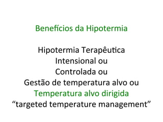 Benevcios	
  da	
  Hipotermia	
  
	
  
Hipotermia	
  Terapêu/ca	
  
Intensional	
  ou	
  	
  
Controlada	
  ou	
  	
  
Gestão	
  de	
  temperatura	
  alvo	
  ou	
  
Temperatura	
  alvo	
  dirigida	
  
“targeted	
  temperature	
  management”	
  	
  	
  
 