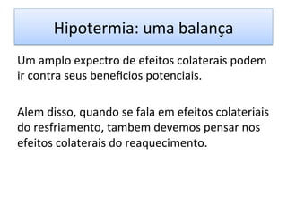 Hipotermia:	
  uma	
  balança	
  
Um	
  amplo	
  expectro	
  de	
  efeitos	
  colaterais	
  podem	
  
ir	
  contra	
  seus	
  beneﬁcios	
  potenciais.	
  
	
  
Alem	
  disso,	
  quando	
  se	
  fala	
  em	
  efeitos	
  colateriais	
  
do	
  resfriamento,	
  tambem	
  devemos	
  pensar	
  nos	
  
efeitos	
  colaterais	
  do	
  reaquecimento.	
  	
  	
  
 
