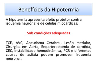 Benevcios	
  da	
  Hipotermia	
  
A	
  hipotermia	
  apresenta	
  efeito	
  protetor	
  contra	
  
isquemia	
  neuronal	
  e	
  de	
  células	
  miocárdicas.	
  
	
  
Sob	
  condições	
  adequadas	
  
	
  
TCE,	
   AVC,	
   Aneurisma	
   Cerabral,	
   Lesão	
   medular,	
  
Cirurgias	
   em	
   Aorta,	
   Endarterectomia	
   de	
   caró/da,	
  
CEC,	
  instabilidade	
  hemodinâmica,	
  PCR	
  e	
  diferentes	
  
causas	
   de	
   asﬁxia	
   podem	
   promover	
   isquemia	
  
neuronal.	
  	
  
	
  
 
