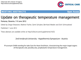 2nd	
  Innsbruck	
  University	
  -­‐	
  Hypothermia	
  Symposium	
  -­‐	
  Austria	
  
à	
  acronym	
  CHAB	
  standing	
  for	
  take	
  Care	
  for	
  Heart	
  And	
  Brain,	
  characterising	
  the	
  major	
  target	
  organs	
  
of	
  therapeu/c	
  and,	
  possibly	
  also,	
  prophylac/c	
  temperature	
  management.	
  
 