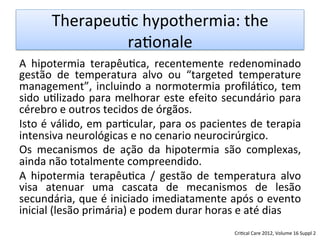 Therapeu/c	
  hypothermia:	
  the	
  
ra/onale	
  	
  
A	
   hipotermia	
   terapêu/ca,	
   recentemente	
   redenominado	
  
gestão	
   de	
   temperatura	
   alvo	
   ou	
   “targeted	
   temperature	
  
management”,	
  incluindo	
  a	
  normotermia	
  proﬁlá/co,	
  tem	
  
sido	
  u/lizado	
  para	
  melhorar	
  este	
  efeito	
  secundário	
  para	
  
cérebro	
  e	
  outros	
  tecidos	
  de	
  órgãos.	
  	
  
Isto	
  é	
  válido,	
  em	
  par/cular,	
  para	
  os	
  pacientes	
  de	
  terapia	
  
intensiva	
  neurológicas	
  e	
  no	
  cenario	
  neurocirúrgico.	
  
Os	
   mecanismos	
   de	
   ação	
   da	
   hipotermia	
   são	
   complexas,	
  
ainda	
  não	
  totalmente	
  compreendido.	
  	
  
A	
   hipotermia	
   terapêu/ca	
   /	
   gestão	
   de	
   temperatura	
   alvo	
  
visa	
   atenuar	
   uma	
   cascata	
   de	
   mecanismos	
   de	
   lesão	
  
secundária,	
  que	
  é	
  iniciado	
  imediatamente	
  após	
  o	
  evento	
  
inicial	
  (lesão	
  primária)	
  e	
  podem	
  durar	
  horas	
  e	
  até	
  dias	
  
Cri/cal	
  Care	
  2012,	
  Volume	
  16	
  Suppl	
  2	
  
 