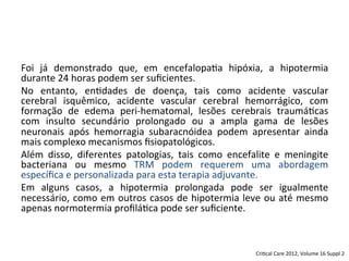 Foi	
   já	
   demonstrado	
   que,	
   em	
   encefalopa/a	
   hipóxia,	
   a	
   hipotermia	
  
durante	
  24	
  horas	
  podem	
  ser	
  suﬁcientes.	
  	
  
No	
   entanto,	
   en/dades	
   de	
   doença,	
   tais	
   como	
   acidente	
   vascular	
  
cerebral	
   isquêmico,	
   acidente	
   vascular	
   cerebral	
   hemorrágico,	
   com	
  
formação	
   de	
   edema	
   peri-­‐hematomal,	
   lesões	
   cerebrais	
   traumá/cas	
  
com	
   insulto	
   secundário	
   prolongado	
   ou	
   a	
   ampla	
   gama	
   de	
   lesões	
  
neuronais	
   após	
   hemorragia	
   subaracnóidea	
   podem	
   apresentar	
   ainda	
  
mais	
  complexo	
  mecanismos	
  ﬁsiopatológicos.	
  	
  
Além	
   disso,	
   diferentes	
   patologias,	
   tais	
   como	
   encefalite	
   e	
   meningite	
  
bacteriana	
   ou	
   mesmo	
   TRM	
   podem	
   requerem	
   uma	
   abordagem	
  
especíﬁca	
  e	
  personalizada	
  para	
  esta	
  terapia	
  adjuvante.	
  	
  
Em	
   alguns	
   casos,	
   a	
   hipotermia	
   prolongada	
   pode	
   ser	
   igualmente	
  
necessário,	
  como	
  em	
  outros	
  casos	
  de	
  hipotermia	
  leve	
  ou	
  até	
  mesmo	
  
apenas	
  normotermia	
  proﬁlá/ca	
  pode	
  ser	
  suﬁciente.	
  
Cri/cal	
  Care	
  2012,	
  Volume	
  16	
  Suppl	
  2	
  
 