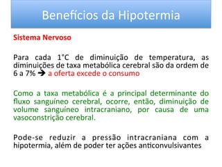 Benevcios	
  da	
  Hipotermia	
  
Sistema	
  Nervoso	
  
	
  
Para	
   cada	
   1°C	
   de	
   diminuição	
   de	
   temperatura,	
   as	
  
diminuições	
  de	
  taxa	
  metabólica	
  cerebral	
  são	
  da	
  ordem	
  de	
  
6	
  a	
  7%	
  è	
  a	
  oferta	
  excede	
  o	
  consumo	
  	
  
	
  
Como	
   a	
   taxa	
   metabólica	
   é	
   a	
   principal	
   determinante	
   do	
  
ﬂuxo	
   sanguíneo	
   cerebral,	
   ocorre,	
   então,	
   diminuição	
   de	
  
volume	
   sanguíneo	
   intracraniano,	
   por	
   causa	
   de	
   uma	
  
vasoconstrição	
  cerebral.	
  	
  
	
  
Pode-­‐se	
   reduzir	
   a	
   pressão	
   intracraniana	
   com	
   a	
  
hipotermia,	
  além	
  de	
  poder	
  ter	
  ações	
  an/convulsivantes	
  	
  
	
  
 