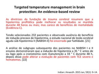 Targeted	
  temperature	
  management	
  in	
  brain	
  
protec?on:	
  An	
  evidence-­‐based	
  review	
  
As	
   diretrizes	
   da	
   fundação	
   de	
   trauma	
   cerebral	
   resumem	
   que	
   a	
  
hipotermia	
   proﬁlá/ca	
   pode	
   melhorar	
   os	
   resultados	
   se	
   man/da	
  
durante	
  48	
  horas	
  ou	
  mais;	
  mas	
  carece	
  de	
  benevcios	
  de	
  mortalidade	
  
(Evidência	
  C).	
  	
  
	
  
Tendo	
  selecionados	
  232	
  pacientes	
  e	
  observado	
  ausência	
  de	
  benevcio	
  
de	
  indução	
  precoce	
  de	
  hipotermia,	
  o	
  estudo	
  nacional	
  de	
  lesão	
  cerebral	
  
aguda	
  sob	
  hipotermia	
  II	
  (NABISH-­‐II)	
  foi	
  encerrado	
  por	
  fu/lidade.	
  [21]	
  	
  
	
  
A	
   análise	
   de	
   subgrupo	
   subsequente	
   dos	
   pacientes	
   no	
   NABISH	
   I	
   e	
   II	
  
ensaios	
  demonstraram	
  que	
  a	
  indução	
  de	
  hipotermia	
  a	
  35	
  °	
  C	
  antes	
  de	
  
ou	
  logo	
  após	
  a	
  craniotomia	
  com	
  manutenção	
  a	
  33	
  °	
  C	
  durante	
  48	
  h,	
  
depois	
  disso	
  pode	
  alterar	
  a	
  evolução	
  de	
  pacientes	
  com	
  TCE	
  severo	
  e	
  
hematomas.	
  [22]	
  
	
  
	
  
	
  
Indian	
  J	
  Anaesth.	
  2015	
  Jan;	
  59(1):	
  9–14.	
  	
  
 