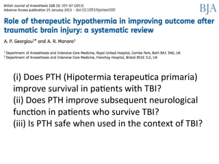 (i)	
  Does	
  PTH	
  (Hipotermia	
  terapeu/ca	
  primaria)	
  
improve	
  survival	
  in	
  pa/ents	
  with	
  TBI?	
  
(ii)	
  Does	
  PTH	
  improve	
  subsequent	
  neurological	
  
func/on	
  in	
  pa/ents	
  who	
  survive	
  TBI?	
  
(iii)	
  Is	
  PTH	
  safe	
  when	
  used	
  in	
  the	
  context	
  of	
  TBI?	
  	
  
	
  
 