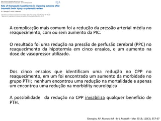 Georgiou	
  AP,	
  Manara	
  AR	
  -­‐	
  Br	
  J	
  Anaesth	
  -­‐	
  Mar	
  2013;	
  110(3);	
  357-­‐67	
  
	
  
A	
  complicação	
  mais	
  comum	
  foi	
  a	
  redução	
  da	
  pressão	
  arterial	
  média	
  no	
  
reaquecimento,	
  com	
  ou	
  sem	
  aumento	
  da	
  PIC.	
  	
  
	
  
O	
  resultado	
  foi	
  uma	
  redução	
  na	
  pressão	
  de	
  perfusão	
  cerebral	
  (PPC)	
  no	
  
reaquecimento	
   da	
   hipotermia	
   em	
   cinco	
   ensaios,	
   e	
   um	
   aumento	
   na	
  
dose	
  de	
  vasopressor	
  u/lizado.	
  	
  
	
  
	
  
Dos	
   cinco	
   ensaios	
   que	
   iden/ﬁcam	
   uma	
   redução	
   no	
   CPP	
   no	
  
reaquecimento,	
  em	
  um	
  foi	
  encontrado	
  um	
  aumento	
  da	
  morbidade	
  no	
  
grupo	
  PTH;	
  	
  nenhum	
  encontrou	
  uma	
  redução	
  na	
  mortalidade	
  e	
  apenas	
  
um	
  encontrou	
  uma	
  redução	
  na	
  morbidity	
  neurológica	
  	
  
	
  
A	
  possibilidade	
   	
  da	
  redução	
  na	
  CPP	
  inviabiliza	
  qualquer	
  benevcio	
  de	
  
PTH.	
  	
  
 