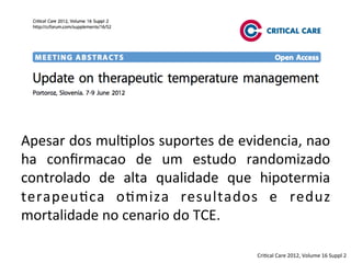 Apesar	
  dos	
  mul/plos	
  suportes	
  de	
  evidencia,	
  nao	
  
ha	
   conﬁrmacao	
   de	
   um	
   estudo	
   randomizado	
  
controlado	
   de	
   alta	
   qualidade	
   que	
   hipotermia	
  
terapeu/ca	
   o/miza	
   resultados	
   e	
   reduz	
  
mortalidade	
  no	
  cenario	
  do	
  TCE.	
  	
  
Cri/cal	
  Care	
  2012,	
  Volume	
  16	
  Suppl	
  2	
  
 