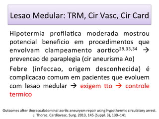 Lesao	
  Medular:	
  TRM,	
  Cir	
  Vasc,	
  Cir	
  Card	
  
Hipotermia	
   proﬁla/ca	
   moderada	
   mostrou	
  
potencial	
   beneﬁcio	
   em	
   procedimentos	
   que	
  
envolvam	
   clampeamento	
   aor/co29,33,34	
   à	
  
prevencao	
  de	
  paraplegia	
  (cir	
  aneurisma	
  Ao)	
  
Febre	
   (infeccao,	
   origem	
   desconhecida)	
   é	
  
complicacao	
  comum	
  em	
  pacientes	
  que	
  evoluem	
  
com	
   lesao	
   medular	
   à	
   exigem	
   •o	
   à	
   controle	
  
termico	
  
	
  
	
  
Outcomes	
  aŽer	
  thoracoabdominal	
  aor/c	
  aneurysm	
  repair	
  using	
  hypothermic	
  circulatory	
  arrest.	
  
J.	
  Thorac.	
  Cardiovasc.	
  Surg.	
  2013,	
  145	
  (Suppl.	
  3),	
  139–141	
  
 