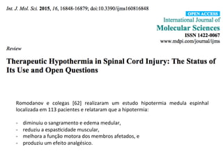 Romodanov	
   e	
   colegas	
   [62]	
   realizaram	
   um	
   estudo	
   hipotermia	
   medula	
   espinhal	
  
localizada	
  em	
  113	
  pacientes	
  e	
  relataram	
  que	
  a	
  hipotermia:	
  	
  
	
  
-­‐  diminuiu	
  o	
  sangramento	
  e	
  edema	
  medular,	
  	
  
-­‐  reduziu	
  a	
  espas/cidade	
  muscular,	
  	
  
-­‐  melhora	
  a	
  função	
  motora	
  dos	
  membros	
  afetados,	
  e	
  	
  
-­‐  produziu	
  um	
  efeito	
  analgésico.	
  
 