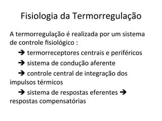Fisiologia	
  da	
  Termorregulação	
  
A	
  termorregulação	
  é	
  realizada	
  por	
  um	
  sistema	
  
de	
  controle	
  ﬁsiológico	
  :	
  	
  
	
  è	
  termorreceptores	
  centrais	
  e	
  periféricos	
  
	
  è	
  sistema	
  de	
  condução	
  aferente	
  
	
  è	
  controle	
  central	
  de	
  integração	
  dos	
  
impulsos	
  térmicos	
  
	
  è	
  sistema	
  de	
  respostas	
  eferentes	
  è	
  
respostas	
  compensatórias	
  
 