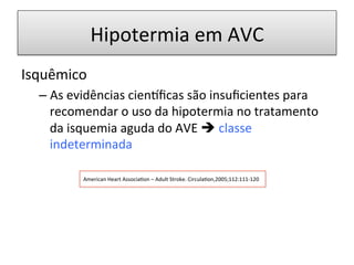 Hipotermia	
  em	
  AVC	
  
Isquêmico	
  
– As	
  evidências	
  cien…ﬁcas	
  são	
  insuﬁcientes	
  para	
  
recomendar	
  o	
  uso	
  da	
  hipotermia	
  no	
  tratamento	
  
da	
  isquemia	
  aguda	
  do	
  AVE	
  è	
  classe	
  
indeterminada	
  
	
  
	
  
American	
  Heart	
  Associa/on	
  –	
  Adult	
  Stroke.	
  Circula/on,2005;112:111-­‐120	
  
 