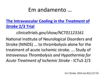 Em	
  andamento	
  …	
  
The	
  Intravascular	
  Cooling	
  in	
  the	
  Treatment	
  of	
  
Stroke	
  2/3	
  Trial	
  
clinicaltrials.gov/show/NCT01123161	
  
Na/onal	
  Ins/tute	
  of	
  Neurological	
  Disorders	
  and	
  
Stroke	
  (NINDS)	
  ...	
  to	
  thrombolysis	
  alone	
  for	
  the	
  
treatment	
  of	
  acute	
  ischemic	
  stroke.	
  ...	
  Study	
  of	
  
Intravenous	
  Thrombolysis	
  and	
  Hypothermia	
  for	
  
Acute	
  Treatment	
  of	
  Ischemic	
  Stroke	
  -­‐	
  ICTuS	
  2/3	
  
	
  
Int	
  J	
  Stroke.	
  2014	
  Jan;9(1):117-­‐25	
  
 