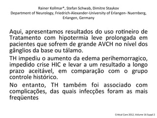 Aqui,	
  apresentamos	
  resultados	
  do	
  uso	
  ro/neiro	
  de	
  
Tratamento	
   com	
   hipotermia	
   leve	
   prolongada	
   em	
  
pacientes	
  que	
  sofrem	
  de	
  grande	
  AVCH	
  no	
  nível	
  dos	
  
gânglios	
  da	
  base	
  ou	
  tálamo.	
  	
  
TH	
  impediu	
  o	
  aumento	
  da	
  edema	
  perihemorragico,	
  
impedido	
  crise	
  HIC	
  e	
  levar	
  a	
  um	
  resultado	
  a	
  longo	
  
prazo	
   aceitável,	
   em	
   comparação	
   com	
   o	
   grupo	
  
controle	
  histórico.	
  	
  
No	
   entanto,	
   TH	
   também	
   foi	
   associado	
   com	
  
complicações,	
   das	
   quais	
   infecções	
   foram	
   as	
   mais	
  
freqüentes	
  
Rainer	
  Kollmar*,	
  Stefan	
  Schwab,	
  Dimitre	
  Staykov	
  
Department	
  of	
  Neurology,	
  Friedrich-­‐Alexander-­‐University	
  of	
  Erlangen-­‐	
  Nuernberg,	
  
Erlangen,	
  Germany	
  
Cri/cal	
  Care	
  2012,	
  Volume	
  16	
  Suppl	
  2	
  
 