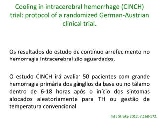 Cooling	
  in	
  intracerebral	
  hemorrhage	
  (CINCH)	
  
trial:	
  protocol	
  of	
  a	
  randomized	
  German-­‐Austrian	
  
clinical	
  trial.	
  	
  
Os	
  resultados	
  do	
  estudo	
  de	
  con…nuo	
  arrefecimento	
  no	
  
hemorragia	
  Intracerebral	
  são	
  aguardados.	
  	
  
	
  
O	
   estudo	
   CINCH	
   irá	
   avaliar	
   50	
   pacientes	
   com	
   grande	
  
hemorragia	
  primária	
  dos	
  gânglios	
  da	
  base	
  ou	
  no	
  tálamo	
  
dentro	
   de	
   6-­‐18	
   horas	
   após	
   o	
   início	
   dos	
   sintomas	
  
alocados	
   aleatoriamente	
   para	
   TH	
   ou	
   gestão	
   de	
  
temperatura	
  convencional	
  
	
   Int	
  J	
  Stroke	
  2012,	
  7:168-­‐172.	
  	
  
 