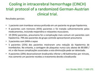 Cooling	
  in	
  intracerebral	
  hemorrhage	
  (CINCH)	
  
trial:	
  protocol	
  of	
  a	
  randomized	
  German-­‐Austrian	
  
clinical	
  trial.	
  	
  
Resultados	
  parciais:	
  
•  1	
  paciente	
  com	
  trombose	
  venosa	
  profunda	
  em	
  um	
  paciente	
  no	
  grupo	
  hipotermia.	
  	
  
•  9	
   pacientes	
   com	
   tremores	
   (45%)	
   pacientes	
   e	
   foi	
   tratado	
   suﬁcientemente	
   pelos	
  
medicamentos,	
  incluindo	
  meperidina	
  e	
  relaxantes	
  musculares.	
  
•  19	
  (95%)	
  pacientes,	
  pneumonia	
  foi	
  a	
  complicação	
  mais	
  comum	
  em	
  pacientes	
  com	
  
hipotermia.	
  79%	
  dos	
  pacientes	
  do	
  grupo	
  controle	
  apresentaram	
  pneumonia	
  
•  3	
  pacientes	
  com	
  SARA	
  e	
  sepse	
  
•  5	
   pacientes	
   (25%)	
   dos	
   pacientes	
   mostraram	
   uma	
   redução	
   da	
   hipotermia	
   de	
  
trombócitos.	
  No	
  entanto,	
  a	
  contagem	
  de	
  plaquetas	
  nunca	
  caiu	
  abaixo	
  de	
  80.000	
  /	
  
mL	
  e	
  não	
  houve	
  complicações	
  associadas	
  a	
  esta	
  diminuição	
  pode	
  ser	
  detectado.	
  	
  
•  4	
  pacientes	
  (20%)	
  desenvolveram	
  bradicardia	
  inferior	
  a	
  40	
  ba/mentos	
  por	
  minuto,	
  
mas	
  somente	
  um	
  paciente	
  recebeu	
  o	
  tratamento	
  devido	
  a	
  bradicardia	
  
Int	
  J	
  Stroke	
  2012,	
  7:168-­‐172.	
  	
  
 