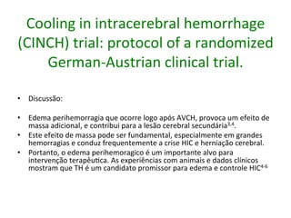 Cooling	
  in	
  intracerebral	
  hemorrhage	
  
(CINCH)	
  trial:	
  protocol	
  of	
  a	
  randomized	
  
German-­‐Austrian	
  clinical	
  trial.	
  
•  Discussão:	
  	
  
•  Edema	
  perihemorragia	
  que	
  ocorre	
  logo	
  após	
  AVCH,	
  provoca	
  um	
  efeito	
  de	
  
massa	
  adicional,	
  e	
  contribui	
  para	
  a	
  lesão	
  cerebral	
  secundária3,4.	
  	
  
•  Este	
  efeito	
  de	
  massa	
  pode	
  ser	
  fundamental,	
  especialmente	
  em	
  grandes	
  
hemorragias	
  e	
  conduz	
  frequentemente	
  a	
  crise	
  HIC	
  e	
  herniação	
  cerebral.	
  	
  
•  Portanto,	
  o	
  edema	
  perihemoragico	
  é	
  um	
  importante	
  alvo	
  para	
  
intervenção	
  terapêu/ca.	
  As	
  experiências	
  com	
  animais	
  e	
  dados	
  clínicos	
  
mostram	
  que	
  TH	
  é	
  um	
  candidato	
  promissor	
  para	
  edema	
  e	
  controle	
  HIC4-­‐6	
  
 