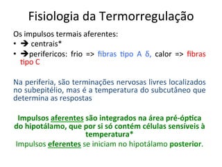 Fisiologia	
  da	
  Termorregulação	
  
Os	
  impulsos	
  termais	
  aferentes:	
  	
  
•  è	
  centrais* 	
   	
   	
  	
   	
  	
  
•  èperifericos:	
   frio	
   =>	
   ﬁbras	
   /po	
   A	
   δ,	
   calor	
   =>	
   ﬁbras	
  
/po	
  C	
  
	
  
Na	
  periferia,	
  são	
  terminações	
  nervosas	
  livres	
  localizados	
  
no	
  subepitélio,	
  mas	
  é	
  a	
  temperatura	
  do	
  subcutâneo	
  que	
  
determina	
  as	
  respostas	
  
	
   	
  	
  	
   	
  	
  
Impulsos	
  aferentes	
  são	
  integrados	
  na	
  área	
  pré-­‐óp?ca	
  
do	
  hipotálamo,	
  que	
  por	
  si	
  só	
  contém	
  células	
  sensíveis	
  à	
  
temperatura*	
  
Impulsos	
  eferentes	
  se	
  iniciam	
  no	
  hipotálamo	
  posterior.	
  
 