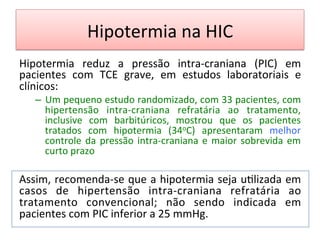 Hipotermia	
  na	
  HIC	
  
Hipotermia	
   reduz	
   a	
   pressão	
   intra-­‐craniana	
   (PIC)	
   em	
  
pacientes	
   com	
   TCE	
   grave,	
   em	
   estudos	
   laboratoriais	
   e	
  
clínicos:	
  	
  
–  Um	
  pequeno	
  estudo	
  randomizado,	
  com	
  33	
  pacientes,	
  com	
  
hipertensão	
   intra-­‐craniana	
   refratária	
   ao	
   tratamento,	
  
inclusive	
   com	
   barbitúricos,	
   mostrou	
   que	
   os	
   pacientes	
  
tratados	
   com	
   hipotermia	
   (34oC)	
   apresentaram	
   melhor	
  
controle	
  da	
  pressão	
  intra-­‐craniana	
  e	
  maior	
  sobrevida	
  em	
  
curto	
  prazo	
  
	
  
Assim,	
  recomenda-­‐se	
  que	
  a	
  hipotermia	
  seja	
  u/lizada	
  em	
  
casos	
   de	
   hipertensão	
   intra-­‐craniana	
   refratária	
   ao	
  
tratamento	
   convencional;	
   não	
   sendo	
   indicada	
   em	
  
pacientes	
  com	
  PIC	
  inferior	
  a	
  25	
  mmHg.	
  	
  
	
  	
  
 