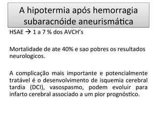 A	
  hipotermia	
  após	
  hemorragia	
  
subaracnóide	
  aneurismá/ca	
  
HSAE	
  à	
  1	
  a	
  7	
  %	
  dos	
  AVCH’s	
  
	
  
Mortalidade	
  de	
  ate	
  40%	
  e	
  sao	
  pobres	
  os	
  resultados	
  
neurologicos.	
  
	
  
A	
   complicação	
   mais	
   importante	
   e	
   potencialmente	
  
tratável	
  é	
  o	
  desenvolvimento	
  de	
  isquemia	
  cerebral	
  
tardia	
   (DCI),	
   vasospasmo,	
   podem	
   evoluir	
   para	
  
infarto	
  cerebral	
  associado	
  a	
  um	
  pior	
  prognós/co.	
  
 