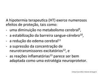 A	
  hipotermia	
  terapeu/ca	
  (HT)	
  exerce	
  numerosos	
  
efeitos	
  de	
  proteção,	
  tais	
  como:	
  
-­‐  uma	
  diminuição	
  no	
  metabolismo	
  cerebral9,	
  	
  
-­‐  a	
  estabilização	
  da	
  barreira	
  sangue-­‐cérebro10,	
  	
  
-­‐  a	
  redução	
  do	
  edema	
  cerebral11	
  	
  
-­‐  a	
  supressão	
  da	
  concentração	
  de	
  
neurotransmissores	
  excitatórios12,	
  e	
  	
  
-­‐  as	
  reações	
  inﬂamatórias13	
  parece	
  ser	
  bem	
  
adaptada	
  como	
  uma	
  estratégia	
  neuroprotetor.	
  	
  
Cri/cal	
  Care	
  2012,	
  Volume	
  16	
  Suppl	
  2	
  
 