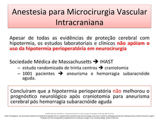 Anestesia	
  para	
  Microcirurgia	
  Vascular	
  
Intracraniana	
  
	
  
Apesar	
   de	
   todas	
   as	
   evidências	
   de	
   proteção	
   cerebral	
   com	
  
hipotermia,	
  os	
  estudos	
  laboratoriais	
  e	
  clínicos	
  não	
  apóiam	
  o	
  
uso	
  da	
  hipotermia	
  perioperatória	
  em	
  neurocirurgia	
  	
  
	
  	
  
Sociedade	
  Médica	
  de	
  Massachuse•s	
  è	
  IHAST	
  
–  estudo	
  randomizado	
  de	
  trinta	
  centros	
  è	
  craniotomia	
  
–  1001	
   pacientes	
   è	
   aneurisma	
   e	
   hemorragia	
   subaracnóide	
  
aguda.	
   	
   	
   	
   	
   	
  	
  
	
  
Concluíram	
  que	
  a	
  hipotermia	
  perioperatória	
  não	
  melhorou	
  o	
  
prognós/co	
   neurológico	
   após	
   craniotomia	
   para	
   aneurisma	
  
cerebral	
  pós	
  hemorragia	
  subaracnóide	
  aguda	
  	
  
	
  
	
   Todd	
  MM,	
  Hindman	
  BJ,	
  Clarke	
  WR	
  et	
  al	
  –	
  Intraopera/ve	
  hypothermia	
  for	
  aneurysm	
  surgery	
  trial	
  inves/gators.	
  N	
  Engl	
  J	
  Med,	
  2005;	
  352:135-­‐145	
  
IHAST	
  Inves/gators.	
  No	
  associa/on	
  between	
  intraopera/ve	
  hypothermia	
  or	
  supplemental	
  protec/ve	
  drug	
  and	
  neurologic	
  outcomes	
  in	
  pa/ents	
  undergoing	
  temporary	
  clipping	
  during	
  cerebral	
  aneurysm	
  surgery:	
  
Findings	
  from	
  the	
  Intraopera/ve	
  Hypothermia	
  for	
  Aneurysm	
  Surgery	
  Trial.	
  Anesthesiology.	
  2010;112:86–101	
  
 