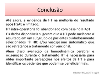 Conclusão	
  
Até	
   agora,	
   a	
   evidência	
   de	
   HT	
   na	
   melhoria	
   do	
   resultado	
  
após	
  HSAE	
  é	
  limitado.	
  	
  
HT	
  intra-­‐operatória	
  foi	
  abandonado	
  com	
  base	
  no	
  IHAST	
  
Os	
  dados	
  disponíveis	
  sugerem	
  que	
  a	
  HT	
  pode	
  melhorar	
  o	
  
resultado	
  em	
  um	
  subgrupo	
  de	
  pacientes	
  cuidadosamente	
  
selecionados	
   à	
   HIC	
   e/ou	
   vasospasmo	
   sintomá/co	
   que	
  
são	
  refratários	
  à	
  tratamento	
  convencional.	
  	
  
Além	
   disso	
   avaliação	
   da	
   hemodinâmica	
   cerebral	
   e	
  
oxigenação	
   durante	
   o	
   tratamento	
   HT	
   é	
   necessária	
   para	
  
obter	
   importante	
   percepções	
   nos	
   efeitos	
   da	
   HT	
   e	
   para	
  
iden/ﬁcar	
  os	
  pacientes	
  que	
  podem	
  se	
  beneﬁciar	
  mais.	
  
Cri/cal	
  Care	
  2012,	
  Volume	
  16	
  Suppl	
  2	
  
 