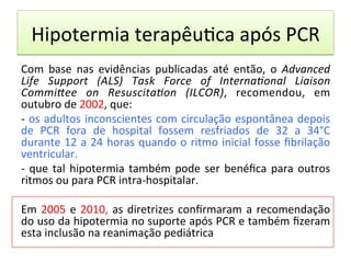 Hipotermia	
  terapêu/ca	
  após	
  PCR	
  
Com	
   base	
   nas	
   evidências	
   publicadas	
   até	
   então,	
   o	
   Advanced	
  
Life	
   Support	
   (ALS)	
   Task	
   Force	
   of	
   InternaJonal	
   Liaison	
  
CommiKee	
   on	
   ResuscitaJon	
   (ILCOR),	
   recomendou,	
   em	
  
outubro	
  de	
  2002,	
  que:	
  	
  
-­‐	
  os	
  adultos	
  inconscientes	
  com	
  circulação	
  espontânea	
  depois	
  
de	
   PCR	
   fora	
   de	
   hospital	
   fossem	
   resfriados	
   de	
   32	
   a	
   34°C	
  
durante	
  12	
  a	
  24	
  horas	
  quando	
  o	
  ritmo	
  inicial	
  fosse	
  ﬁbrilação	
  
ventricular.	
  	
  
-­‐	
  que	
  tal	
  hipotermia	
  também	
  pode	
  ser	
  benéﬁca	
  para	
  outros	
  
ritmos	
  ou	
  para	
  PCR	
  intra-­‐hospitalar.	
  	
  
	
  
Em	
  2005	
  e	
  2010,	
  as	
  diretrizes	
  conﬁrmaram	
  a	
  recomendação	
  
do	
  uso	
  da	
  hipotermia	
  no	
  suporte	
  após	
  PCR	
  e	
  também	
  ﬁzeram	
  
esta	
  inclusão	
  na	
  reanimação	
  pediátrica	
  	
  
 