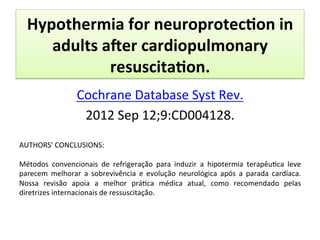 Hypothermia	
  for	
  neuroprotec?on	
  in	
  
adults	
  ader	
  cardiopulmonary	
  
resuscita?on.	
  
Cochrane	
  Database	
  Syst	
  Rev.	
  	
  
2012	
  Sep	
  12;9:CD004128.	
  
	
  
AUTHORS'	
  CONCLUSIONS:	
  
	
  
Métodos	
   convencionais	
   de	
   refrigeração	
   para	
   induzir	
   a	
   hipotermia	
   terapêu/ca	
   leve	
  
parecem	
   melhorar	
   a	
   sobrevivência	
   e	
   evolução	
   neurológica	
   após	
   a	
   parada	
   cardíaca.	
  
Nossa	
   revisão	
   apoia	
   a	
   melhor	
   prá/ca	
   médica	
   atual,	
   como	
   recomendado	
   pelas	
  
diretrizes	
  internacionais	
  de	
  ressuscitação.	
  
 