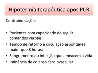 Hipotermia	
  terapêu/ca	
  após	
  PCR	
  
Contraindicações:	
  
	
  
•  Pacientes	
  com	
  capacidade	
  de	
  seguir	
  
comandos	
  verbais;	
  
•  Tempo	
  de	
  retorno	
  à	
  circulação	
  espontânea	
  
maior	
  que	
  8	
  horas;	
  
•  Sangramento	
  ou	
  infecção	
  que	
  ameacem	
  a	
  vida	
  
•  Iminência	
  de	
  colapso	
  cardiovascular	
  
 