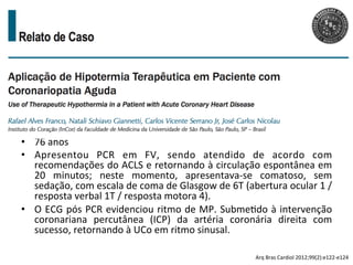 •  76	
  anos	
  
•  Apresentou	
   PCR	
   em	
   FV,	
   sendo	
   atendido	
   de	
   acordo	
   com	
  
recomendações	
  do	
  ACLS	
  e	
  retornando	
  à	
  circulação	
  espontânea	
  em	
  
20	
   minutos;	
   neste	
   momento,	
   apresentava-­‐se	
   comatoso,	
   sem	
  
sedação,	
  com	
  escala	
  de	
  coma	
  de	
  Glasgow	
  de	
  6T	
  (abertura	
  ocular	
  1	
  /	
  
resposta	
  verbal	
  1T	
  /	
  resposta	
  motora	
  4).	
  	
  
•  O	
  ECG	
  pós	
  PCR	
  evidenciou	
  ritmo	
  de	
  MP.	
  Subme/do	
  à	
  intervenção	
  
coronariana	
   percutânea	
   (ICP)	
   da	
   artéria	
   coronária	
   direita	
   com	
  
sucesso,	
  retornando	
  à	
  UCo	
  em	
  ritmo	
  sinusal.	
  	
  
Arq	
  Bras	
  Cardiol	
  2012;99(2):e122-­‐e124	
  
 