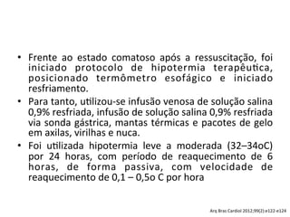 •  Frente	
   ao	
   estado	
   comatoso	
   após	
   a	
   ressuscitação,	
   foi	
  
iniciado	
   protocolo	
   de	
   hipotermia	
   terapêu/ca,	
  
posicionado	
   termômetro	
   esofágico	
   e	
   iniciado	
  
resfriamento.	
  	
  
•  Para	
  tanto,	
  u/lizou-­‐se	
  infusão	
  venosa	
  de	
  solução	
  salina	
  
0,9%	
  resfriada,	
  infusão	
  de	
  solução	
  salina	
  0,9%	
  resfriada	
  
via	
  sonda	
  gástrica,	
  mantas	
  térmicas	
  e	
  pacotes	
  de	
  gelo	
  
em	
  axilas,	
  virilhas	
  e	
  nuca.	
  	
  
•  Foi	
   u/lizada	
   hipotermia	
   leve	
   a	
   moderada	
   (32–34oC)	
  
por	
   24	
   horas,	
   com	
   período	
   de	
   reaquecimento	
   de	
   6	
  
horas,	
   de	
   forma	
   passiva,	
   com	
   velocidade	
   de	
  
reaquecimento	
  de	
  0,1	
  –	
  0,5o	
  C	
  por	
  hora	
  	
  
Arq	
  Bras	
  Cardiol	
  2012;99(2):e122-­‐e124	
  
 