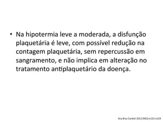 •  Na	
  hipotermia	
  leve	
  a	
  moderada,	
  a	
  disfunção	
  
plaquetária	
  é	
  leve,	
  com	
  possível	
  redução	
  na	
  
contagem	
  plaquetária,	
  sem	
  repercussão	
  em	
  
sangramento,	
  e	
  não	
  implica	
  em	
  alteração	
  no	
  
tratamento	
  an/plaquetário	
  da	
  doença.	
  	
  
Arq	
  Bras	
  Cardiol	
  2012;99(2):e122-­‐e124	
  
 