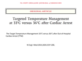  The	
  Target	
  Temperature	
  Management	
  33°C	
  versus	
  36°C	
  aŽer	
  Out-­‐of-­‐Hospital	
  
Cardiac	
  Arrest	
  (TTM)	
  
N	
  Engl	
  J	
  Med	
  2013;369:2197-­‐206.	
  
 