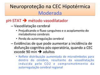 Neuroproteção	
  na	
  CEC	
  Hipotérmica	
  
Moderada	
  
pH-­‐STAT	
  è	
  método	
  vasodilatador	
  
– Vasodilatação	
  cerebral	
  
•  Prejudicando	
  o	
  ﬂuxo	
  sanguíneo	
  e	
  o	
  acoplamento	
  do	
  
metabolismo	
  cerebrais	
  
•  Perda	
  da	
  autorregulação	
  cerebral	
  
– Evidências	
  de	
  que	
  pode	
  aumentar	
  a	
  incidência	
  de	
  
disfunção	
  cogni/va	
  pós-­‐operatória,	
  quando	
  a	
  CEC	
  
excede	
  90	
  min	
  è	
  adultos	
  
•  Reﬂete	
  distribuição	
  aumentada	
  de	
  microêmbolos	
  para	
  
dentro	
   do	
   cérebro,	
   resultante	
   da	
   vasodilatação	
  
induzida	
   pelo	
   CO2	
   e	
   comprome/mento	
   da	
  
autorregulação	
  cerebral	
  regional	
   	
   	
  	
  
	
  
 