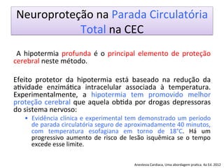 Neuroproteção	
  na	
  Parada	
  Circulatória	
  
Total	
  na	
  CEC	
  
	
  
	
   A	
   hipotermia	
   profunda	
   é	
   o	
   principal	
   elemento	
   de	
   proteção	
  
cerebral	
  neste	
  método.	
  	
  
	
  
Efeito	
   protetor	
   da	
   hipotermia	
   está	
   baseado	
   na	
   redução	
   da	
  
a/vidade	
   enzimá/ca	
   intracelular	
   associada	
   à	
   temperatura.	
  
Experimentalmente,	
   a	
   hipotermia	
   tem	
   promovido	
   melhor	
  
proteção	
  cerebral	
  que	
  aquela	
  ob/da	
  por	
  drogas	
  depressoras	
  
do	
  sistema	
  nervoso:	
  	
  
•  Evidência	
  clínica	
  e	
  experimental	
  tem	
  demonstrado	
  um	
  período	
  
de	
  parada	
  circulatória	
  seguro	
  de	
  aproximadamente	
  40	
  minutos,	
  
com	
   temperatura	
   esofagiana	
   em	
   torno	
   de	
   18°C.	
   Há	
   um	
  
progressivo	
   aumento	
   de	
   risco	
   de	
   lesão	
   isquêmica	
   se	
   o	
   tempo	
  
excede	
  esse	
  limite.	
  	
  
	
  
	
   Anestesia	
  Cardiaca,	
  Uma	
  abordagem	
  pra/ca.	
  4a	
  Ed.	
  2012	
  
 