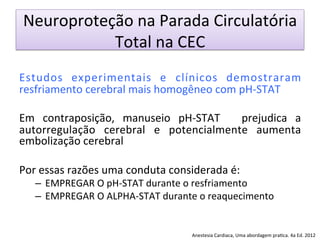 Neuroproteção	
  na	
  Parada	
  Circulatória	
  
Total	
  na	
  CEC	
  
	
  
Estudos	
   experimentais	
   e	
   clínicos	
   demostraram	
  
resfriamento	
  cerebral	
  mais	
  homogêneo	
  com	
  pH-­‐STAT	
  
	
  
Em	
   contraposição,	
   manuseio	
   pH-­‐STAT	
   	
   prejudica	
   a	
  
autorregulação	
   cerebral	
   e	
   potencialmente	
   aumenta	
  
embolização	
  cerebral	
  
	
  
Por	
  essas	
  razões	
  uma	
  conduta	
  considerada	
  é:	
  
–  EMPREGAR	
  O	
  pH-­‐STAT	
  durante	
  o	
  resfriamento	
  
–  EMPREGAR	
  O	
  ALPHA-­‐STAT	
  durante	
  o	
  reaquecimento	
   	
  	
  
	
  
Anestesia	
  Cardiaca,	
  Uma	
  abordagem	
  pra/ca.	
  4a	
  Ed.	
  2012	
  
 