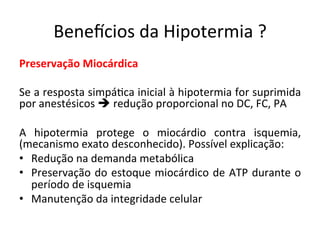 Benevcios	
  da	
  Hipotermia	
  ?	
  
Preservação	
  Miocárdica	
  
	
  
Se	
  a	
  resposta	
  simpá/ca	
  inicial	
  à	
  hipotermia	
  for	
  suprimida	
  
por	
  anestésicos	
  è	
  redução	
  proporcional	
  no	
  DC,	
  FC,	
  PA	
  
	
  
A	
   hipotermia	
   protege	
   o	
   miocárdio	
   contra	
   isquemia,	
  
(mecanismo	
  exato	
  desconhecido).	
  Possível	
  explicação:	
  
•  Redução	
  na	
  demanda	
  metabólica	
  
•  Preservação	
  do	
  estoque	
  miocárdico	
  de	
  ATP	
  durante	
  o	
  
período	
  de	
  isquemia	
  
•  Manutenção	
  da	
  integridade	
  celular	
  	
  
	
  
	
  
 