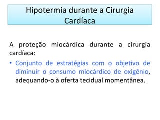 Hipotermia	
  durante	
  a	
  Cirurgia	
  
Cardíaca	
  
A	
   proteção	
   miocárdica	
   durante	
   a	
   cirurgia	
  
cardíaca:	
  
•  Conjunto	
   de	
   estratégias	
   com	
   o	
   obje/vo	
   de	
  
diminuir	
   o	
   consumo	
   miocárdico	
   de	
   oxigênio,	
  
adequando-­‐o	
  à	
  oferta	
  tecidual	
  momentânea.	
  	
  
 
