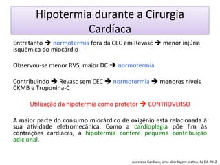 Hipotermia	
  durante	
  a	
  Cirurgia	
  
Cardíaca	
  
Entretanto	
  è	
  normotermia	
  fora	
  da	
  CEC	
  em	
  Revasc	
  è	
  menor	
  injúria	
  
isquêmica	
  do	
  miocárdio	
  
	
  
Observou-­‐se	
  menor	
  RVS,	
  maior	
  DC	
  è	
  normotermia	
  
	
  
Contribuindo	
  è	
  Revasc	
  sem	
  CEC	
  è	
  normotermia	
  è	
  menores	
  níveis	
  
CKMB	
  e	
  Troponina-­‐C	
  
	
  
U/lização	
  da	
  hipotermia	
  como	
  protetor	
  è	
  CONTROVERSO	
  	
  
	
  
A	
  maior	
  parte	
  do	
  consumo	
  miocárdico	
  de	
  oxigênio	
  está	
  relacionada	
  à	
  
sua	
   a/vidade	
   eletromecânica.	
   Como	
   a	
   cardioplegia	
   põe	
   ﬁm	
   às	
  
contrações	
   cardíacas,	
   a	
   hipotermia	
   confere	
   pequena	
   contribuição	
  
adicional.	
  	
  
	
  
Anestesia	
  Cardiaca,	
  Uma	
  abordagem	
  pra/ca.	
  4a	
  Ed.	
  2012	
  
 