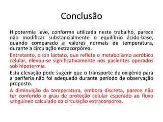 Conclusão	
  
Hipotermia	
   leve,	
   conforme	
   u/lizada	
   neste	
   trabalho,	
   parece	
  
não	
   modiﬁcar	
   substancialmente	
   o	
   equilíbrio	
   ácido-­‐base,	
  
quando	
   comparado	
   a	
   valores	
   normais	
   de	
   temperatura,	
  
durante	
  a	
  circulação	
  extracorpórea.	
  	
  
Entretanto,	
  o	
  íon	
  lactato,	
  que	
  reﬂete	
  o	
  metabolismo	
  aeróbico	
  
celular,	
  elevou-­‐se	
  signiﬁca/vamente	
  nos	
  pacientes	
  operados	
  
sob	
  hipotermia.	
  	
  
Esta	
  elevação	
  pode	
  sugerir	
  que	
  o	
  transporte	
  de	
  oxigênio	
  para	
  
a	
  periferia	
  não	
  foi	
  adequado	
  durante	
  período	
  de	
  observação	
  
proposto.	
  	
  
A	
   diminuição	
   da	
   temperatura,	
   embora	
   discreta,	
   parece	
   não	
  
ter	
   conferido	
   o	
   grau	
   de	
   proteção	
   celular	
   esperado	
   ao	
   ﬂuxo	
  
sangüíneo	
  calculado	
  da	
  circulação	
  extracorpórea.	
  	
  
	
  
 