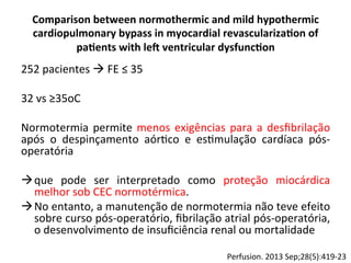 Comparison	
  between	
  normothermic	
  and	
  mild	
  hypothermic	
  
cardiopulmonary	
  bypass	
  in	
  myocardial	
  revasculariza?on	
  of	
  
pa?ents	
  with	
  led	
  ventricular	
  dysfunc?on	
  
252	
  pacientes	
  à	
  FE	
  ≤	
  35	
  
	
  
32	
  vs	
  ≥35oC	
  
	
  
Normotermia	
  permite	
  menos	
  exigências	
  para	
  a	
  desﬁbrilação	
  
após	
   o	
   despinçamento	
   aór/co	
   e	
   es/mulação	
   cardíaca	
   pós-­‐
operatória	
  	
  
	
  
à que	
   pode	
   ser	
   interpretado	
   como	
   proteção	
   miocárdica	
  
melhor	
  sob	
  CEC	
  normotérmica.	
  	
  
à No	
  entanto,	
  a	
  manutenção	
  de	
  normotermia	
  não	
  teve	
  efeito	
  
sobre	
  curso	
  pós-­‐operatório,	
  ﬁbrilação	
  atrial	
  pós-­‐operatória,	
  
o	
  desenvolvimento	
  de	
  insuﬁciência	
  renal	
  ou	
  mortalidade	
  
Perfusion.	
  2013	
  Sep;28(5):419-­‐23	
  
 